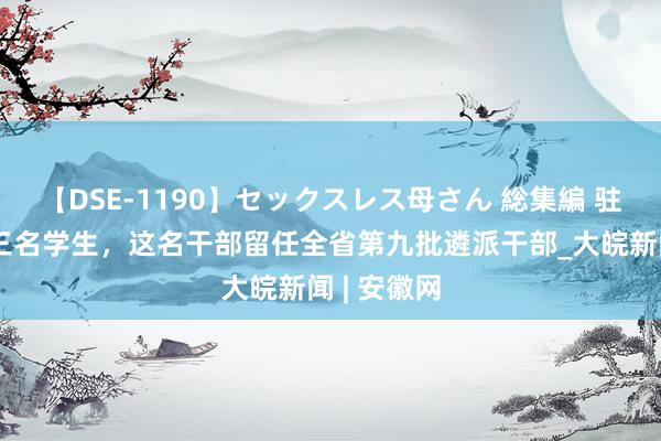 【DSE-1190】セックスレス母さん 総集編 驻村后资助三名学生，这名干部留任全省第九批遴派干部_大皖新闻 | 安徽网