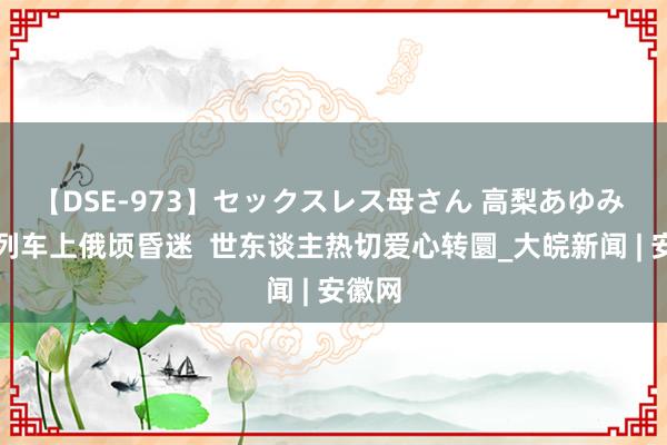 【DSE-973】セックスレス母さん 高梨あゆみ 搭客列车上俄顷昏迷  世东谈主热切爱心转圜_大皖新闻 | 安徽网