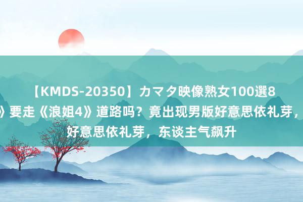 【KMDS-20350】カマタ映像熟女100選8時間 《披哥4》要走《浪姐4》道路吗？竟出现男版好意思依礼芽，东谈主气飙升