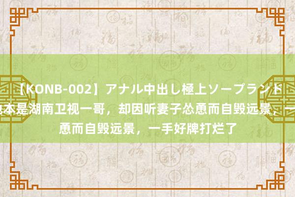 【KONB-002】アナル中出し極上ソープランドBEST4時間 他本是湖南卫视一哥，却因听妻子怂恿而自毁远景，一手好牌打烂了