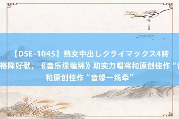 【DSE-1045】熟女中出しクライマックス4時間 4 不拘一格降好歌，《音乐缘缠绵》助实力唱将和原创佳作“音缘一线牵”