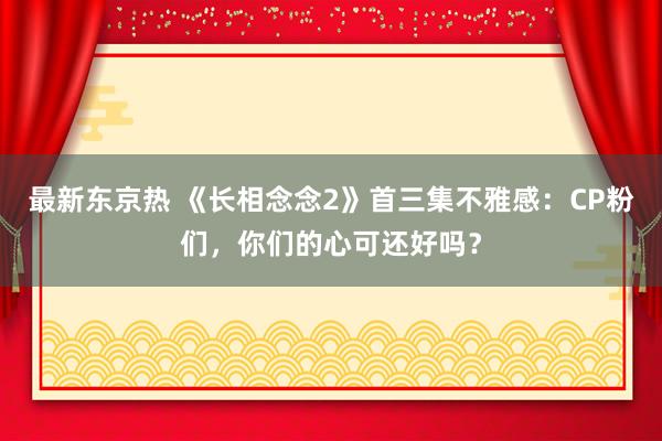 最新东京热 《长相念念2》首三集不雅感：CP粉们，你们的心可还好吗？