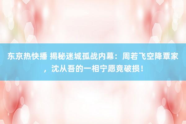 东京热快播 揭秘迷城孤战内幕：周若飞空降覃家，沈从吾的一相宁愿竟破损！