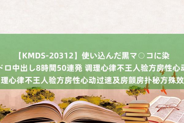 【KMDS-20312】使い込んだ黒マ○コに染み渡る息子の精液ドロドロ中出し8時間50連発 调理心律不王人验方房性心动过速及房颤房扑秘方殊效方