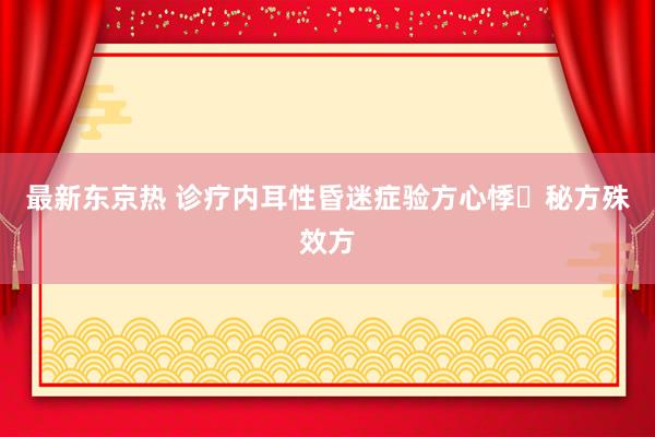 最新东京热 诊疗内耳性昏迷症验方心悸​秘方殊效方