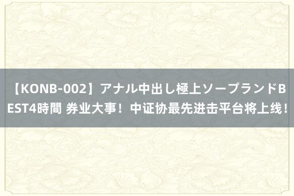 【KONB-002】アナル中出し極上ソープランドBEST4時間 券业大事！中证协最先进击平台将上线！