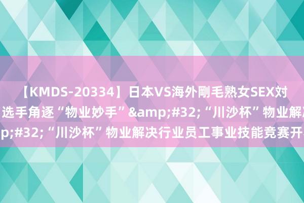 【KMDS-20334】日本VS海外剛毛熟女SEX対決！！40人8時間 320名选手角逐“物业妙手”&#32;“川沙杯”物业解决行业员工事业技能竞赛开赛