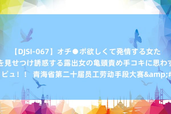 【DJSI-067】オチ●ポ欲しくて発情する女たち ところ構わずオマ●コを見せつけ誘惑する露出女の亀頭責め手コキに思わずドピュ！！ 青海省第二十届员工劳动手段大赛&#32;焊工手段竞赛在西宁举办