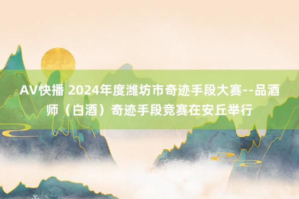 AV快播 2024年度潍坊市奇迹手段大赛--品酒师（白酒）奇迹手段竞赛在安丘举行