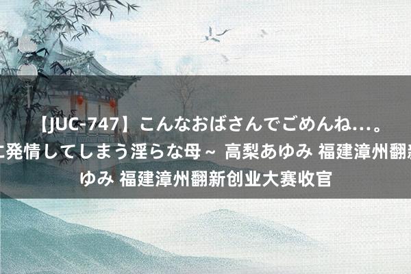 【JUC-747】こんなおばさんでごめんね…。～童貞チ○ポに発情してしまう淫らな母～ 高梨あゆみ 福建漳州翻新创业大赛收官