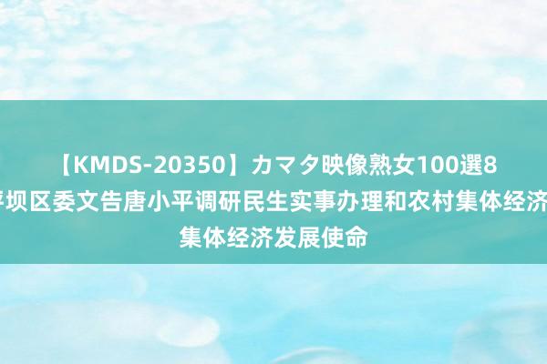 【KMDS-20350】カマタ映像熟女100選8時間 沙坪坝区委文告唐小平调研民生实事办理和农村集体经济发展使命