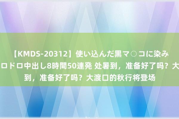 【KMDS-20312】使い込んだ黒マ○コに染み渡る息子の精液ドロドロ中出し8時間50連発 处暑到，准备好了吗？大渡口的秋行将登场