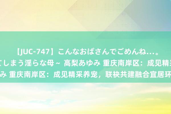 【JUC-747】こんなおばさんでごめんね…。～童貞チ○ポに発情してしまう淫らな母～ 高梨あゆみ 重庆南岸区：成见精采养宠，联袂共建融合宜居环境