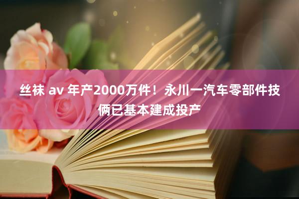 丝袜 av 年产2000万件！永川一汽车零部件技俩已基本建成投产