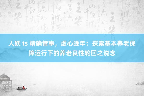 人妖 ts 精确管事，虚心晚年：探索基本养老保障运行下的养老良性轮回之说念