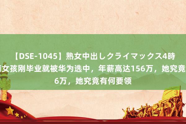 【DSE-1045】熟女中出しクライマックス4時間 4 湖南女孩刚毕业就被华为选中，年薪高达156万，她究竟有何要领