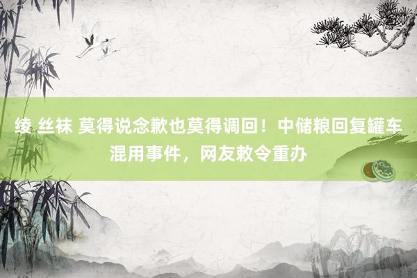 绫 丝袜 莫得说念歉也莫得调回！中储粮回复罐车混用事件，网友敕令重办