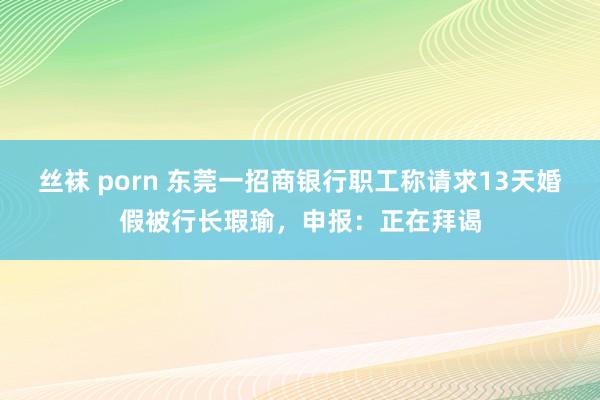 丝袜 porn 东莞一招商银行职工称请求13天婚假被行长瑕瑜，申报：正在拜谒