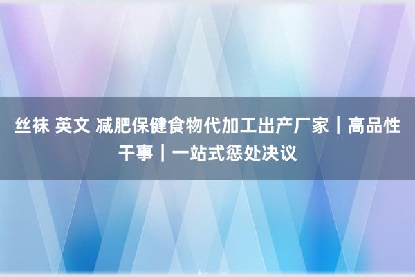 丝袜 英文 减肥保健食物代加工出产厂家｜高品性干事｜一站式惩处决议