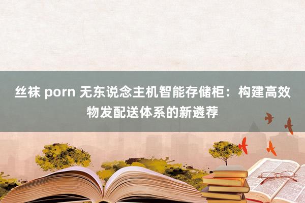 丝袜 porn 无东说念主机智能存储柜：构建高效物发配送体系的新遴荐