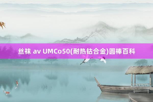 丝袜 av UMCo50(耐热钴合金)圆棒百科