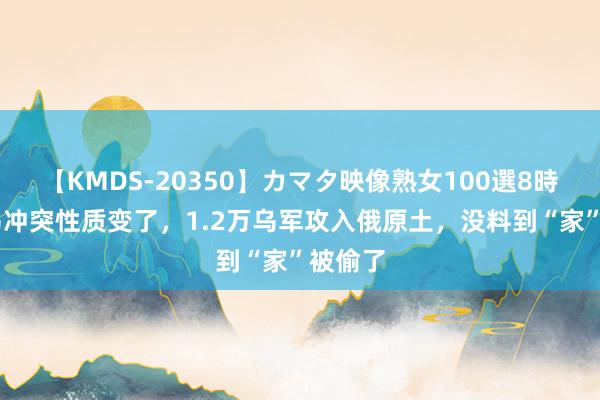 【KMDS-20350】カマタ映像熟女100選8時間 俄乌冲突性质变了，1.2万乌军攻入俄原土，没料到“家”被偷了