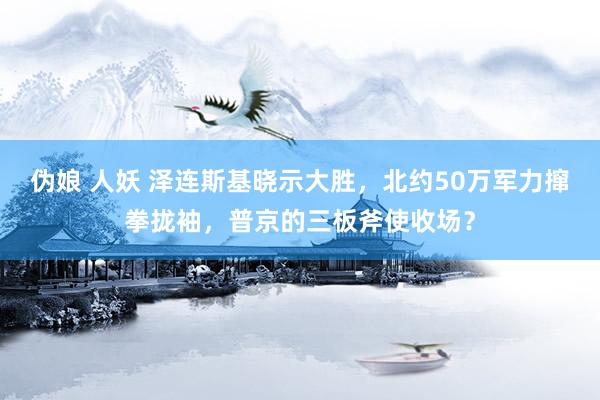 伪娘 人妖 泽连斯基晓示大胜，北约50万军力撺拳拢袖，普京的三板斧使收场？