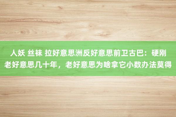 人妖 丝袜 拉好意思洲反好意思前卫古巴：硬刚老好意思几十年，老好意思为啥拿它小数办法莫得