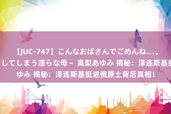 【JUC-747】こんなおばさんでごめんね…。～童貞チ○ポに発情してしまう淫らな母～ 高梨あゆみ 揭秘：泽连斯基挺进俄原土背后真相！