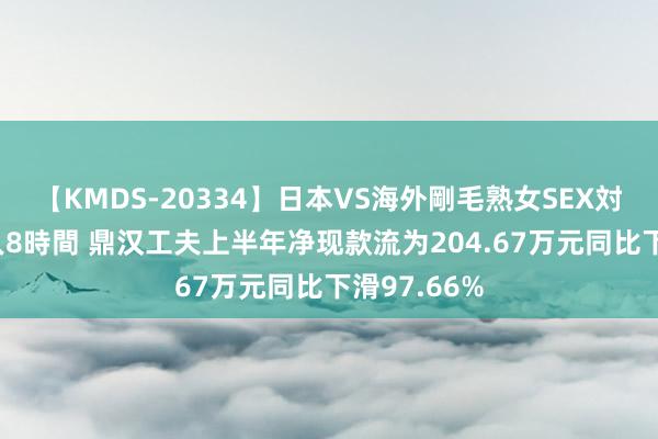 【KMDS-20334】日本VS海外剛毛熟女SEX対決！！40人8時間 鼎汉工夫上半年净现款流为204.67万元同比下滑97.66%