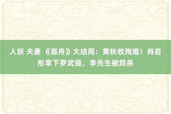 人妖 夫妻 《孤舟》大结局：黄秋收殉难！肖若彤拿下罗武强，李先生被鸩杀