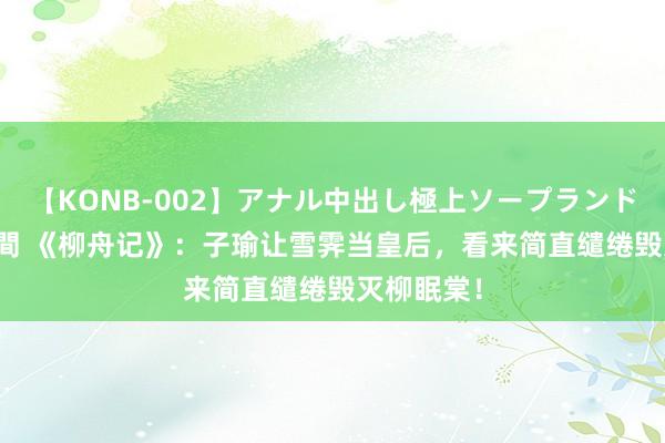 【KONB-002】アナル中出し極上ソープランドBEST4時間 《柳舟记》：子瑜让雪霁当皇后，看来简直缱绻毁灭柳眠棠！